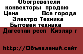 Обогреватели( конвекторы) продаю  › Цена ­ 2 200 - Все города Электро-Техника » Бытовая техника   . Дагестан респ.,Кизляр г.